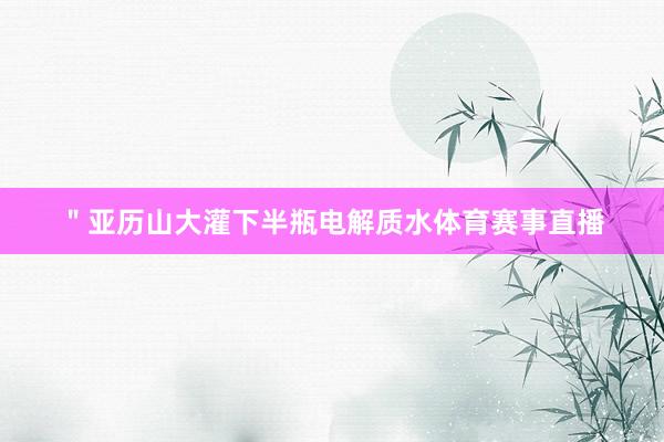 ＂亚历山大灌下半瓶电解质水体育赛事直播