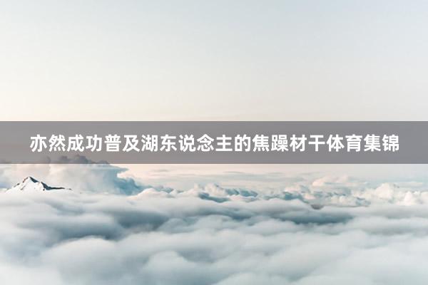 亦然成功普及湖东说念主的焦躁材干体育集锦