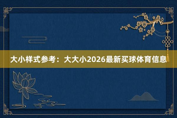 大小样式参考：大大小2026最新买球体育信息