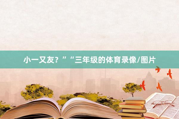 小一又友？”　　“三年级的体育录像/图片