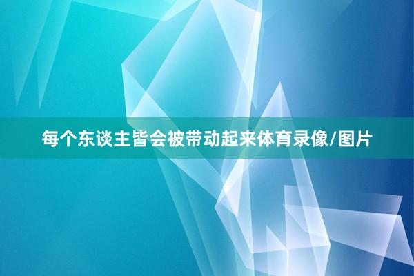 每个东谈主皆会被带动起来体育录像/图片