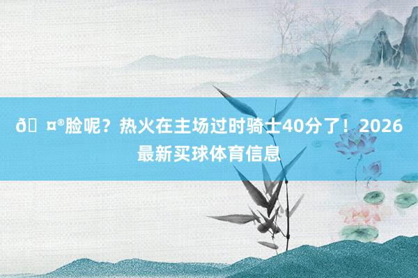 🤮脸呢？热火在主场过时骑士40分了！2026最新买球体育信息