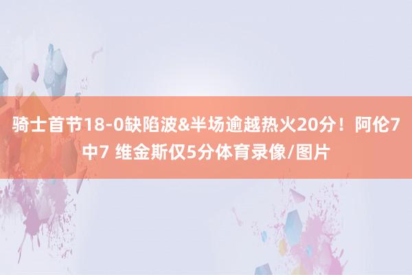 骑士首节18-0缺陷波&半场逾越热火20分！阿伦7中7 维金斯仅5分体育录像/图片