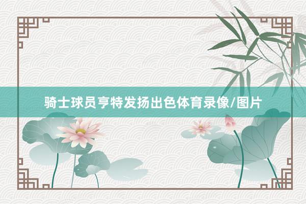骑士球员亨特发扬出色体育录像/图片
