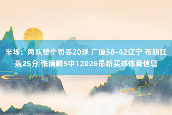 半场：两队整个罚丢20球 广厦58-42辽宁 布朗狂轰25分 张镇麟5中12026最新买球体育信息