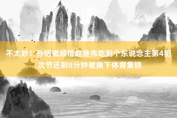 不太妙！孙铭徽顾惜赵继伟吃到个东说念主第4犯 次节还剩8分钟被换下体育集锦