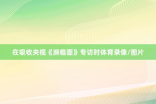 在吸收央视《濒临面》专访时体育录像/图片