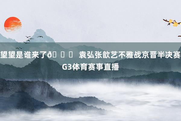 望望是谁来了👀 袁弘张歆艺不雅战京晋半决赛G3体育赛事直播