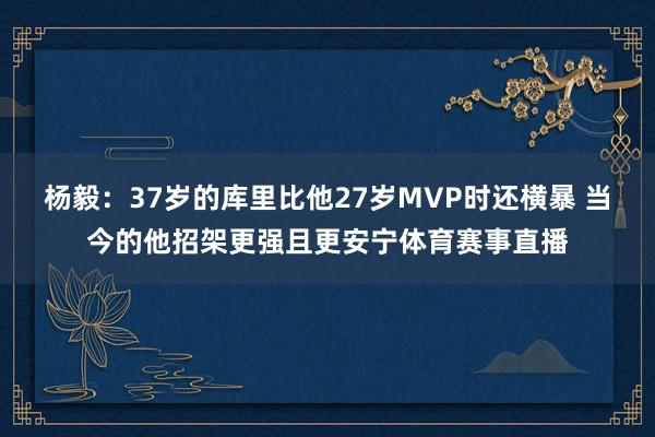 杨毅：37岁的库里比他27岁MVP时还横暴 当今的他招架更强且更安宁体育赛事直播