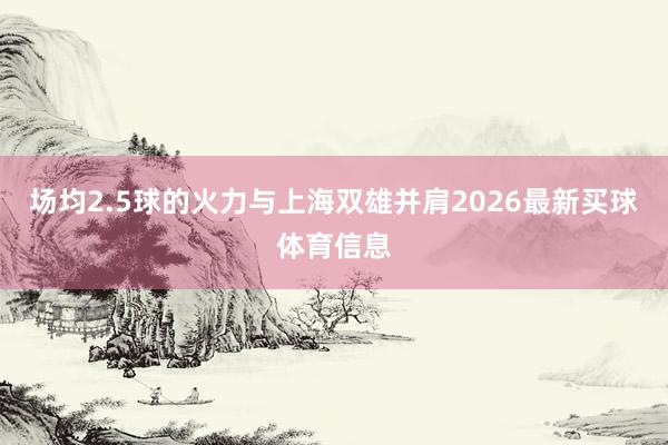 场均2.5球的火力与上海双雄并肩2026最新买球体育信息
