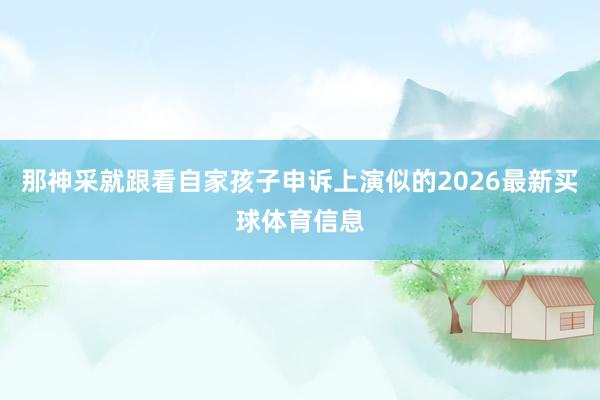 那神采就跟看自家孩子申诉上演似的2026最新买球体育信息