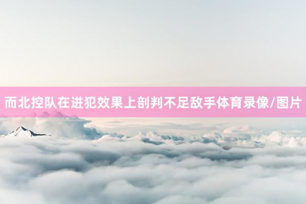 而北控队在进犯效果上剖判不足敌手体育录像/图片