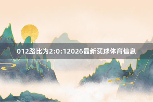 012路比为2:0:12026最新买球体育信息