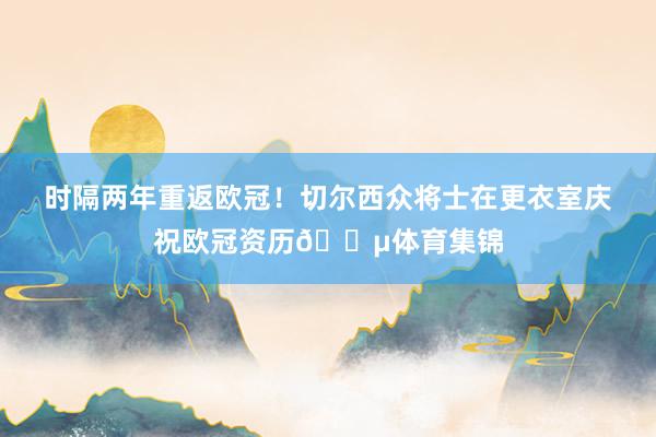 时隔两年重返欧冠！切尔西众将士在更衣室庆祝欧冠资历🔵体育集锦