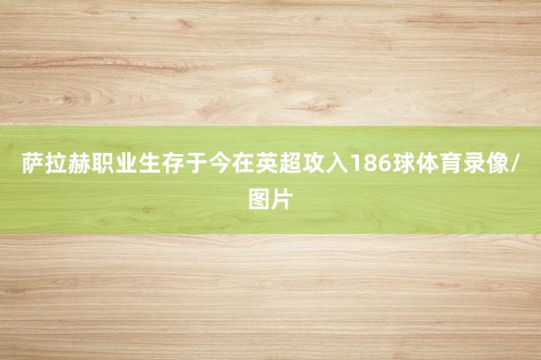 萨拉赫职业生存于今在英超攻入186球体育录像/图片