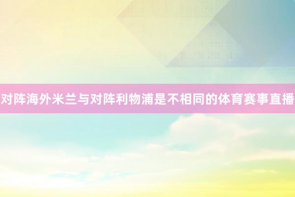 对阵海外米兰与对阵利物浦是不相同的体育赛事直播