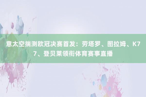 意太空揣测欧冠决赛首发：劳塔罗、图拉姆、K77、登贝莱领衔体育赛事直播