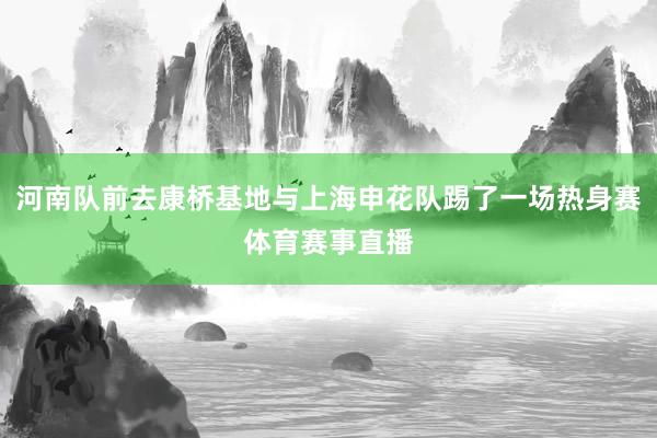 河南队前去康桥基地与上海申花队踢了一场热身赛体育赛事直播