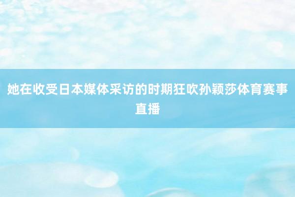 她在收受日本媒体采访的时期狂吹孙颖莎体育赛事直播