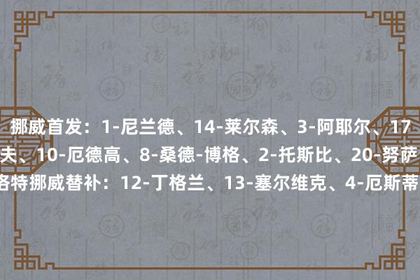 挪威首发：1-尼兰德、14-莱尔森、3-阿耶尔、17-赫格姆、5-默勒-沃尔夫、10-厄德高、8-桑德-博格、2-托斯比、20-努萨、9-哈兰德、7-索尔洛特挪威替补：12-丁格兰、13-塞尔维克、4-厄斯蒂高、6-帕特里克-伯格、11-拉尔森、15-冈德森、16-佩德森、18-阿尔茨加尔德、19-冬纳姆、21-施耶尔德鲁普、22-鲍勃、23-拉塞尔-约翰森意大利首发：1-多纳鲁马、21-巴斯托尼、14-库博拉、22-迪洛伦佐、13-乌多吉、8-托纳利、4-罗维拉、18-巴雷拉、2-扎帕科斯塔、10-拉斯帕多里、9-雷特吉意大利替补：12-梅雷特、23-卡内塞基、3-迪马尔科、5-加蒂、6-里奇、7-奥尔索里尼、11-卡萨迪、15-鲁加尼、16-弗拉欧好意思、17-卢卡、19-卢卡-拉涅利、20-坎比亚索    2026最新买球体育信息