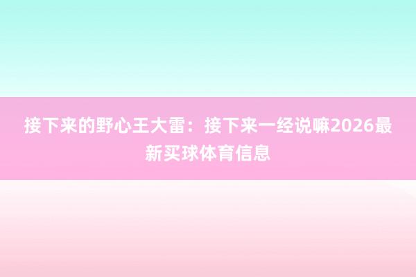 接下来的野心　　王大雷：接下来一经说嘛2026最新买球体育信息