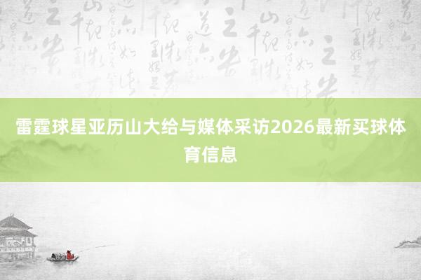 雷霆球星亚历山大给与媒体采访2026最新买球体育信息