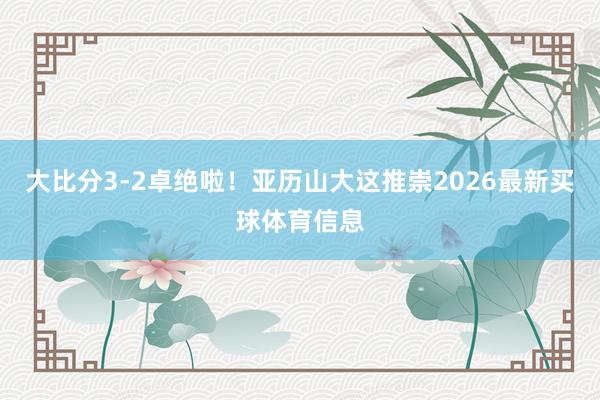 大比分3-2卓绝啦！亚历山大这推崇2026最新买球体育信息