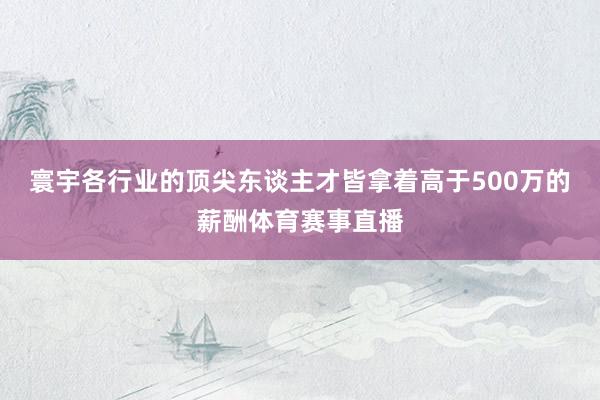 寰宇各行业的顶尖东谈主才皆拿着高于500万的薪酬体育赛事直播