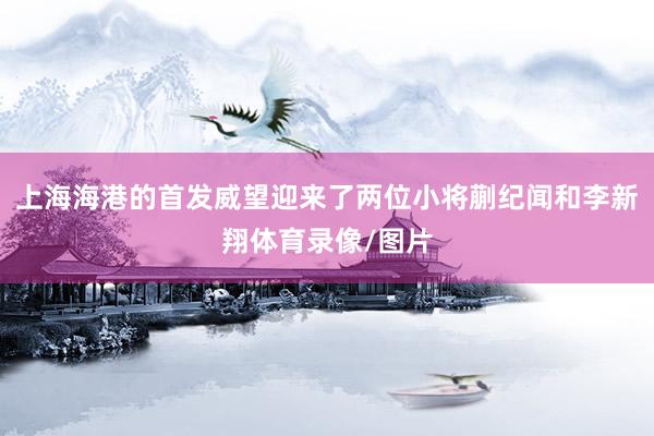 上海海港的首发威望迎来了两位小将蒯纪闻和李新翔体育录像/图片