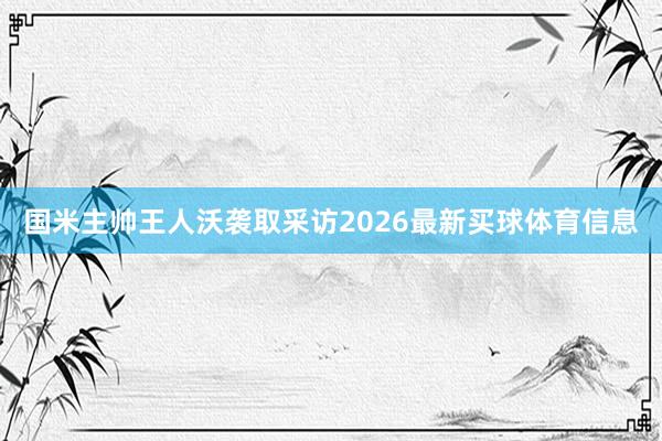 国米主帅王人沃袭取采访2026最新买球体育信息