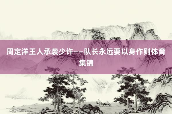 周定洋王人承袭少许——队长永远要以身作则体育集锦