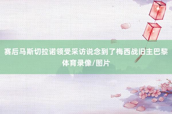 赛后马斯切拉诺领受采访说念到了梅西战旧主巴黎体育录像/图片