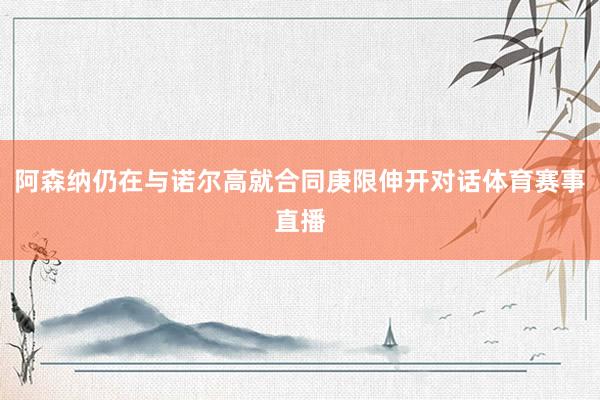 阿森纳仍在与诺尔高就合同庚限伸开对话体育赛事直播