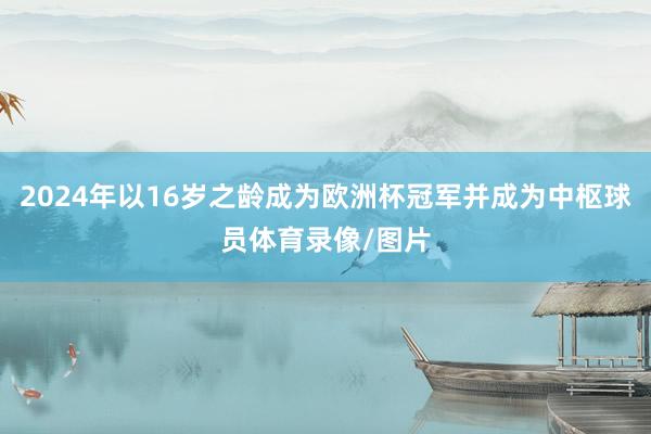 2024年以16岁之龄成为欧洲杯冠军并成为中枢球员体育录像/图片