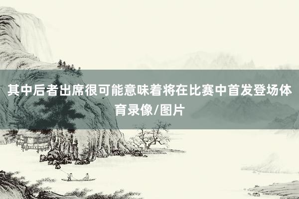 其中后者出席很可能意味着将在比赛中首发登场体育录像/图片