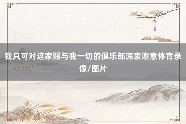 我只可对这家赐与我一切的俱乐部深表谢意体育录像/图片