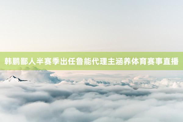 韩鹏鄙人半赛季出任鲁能代理主涵养体育赛事直播