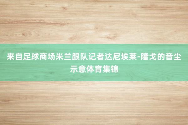 来自足球商场米兰跟队记者达尼埃莱-隆戈的音尘示意体育集锦