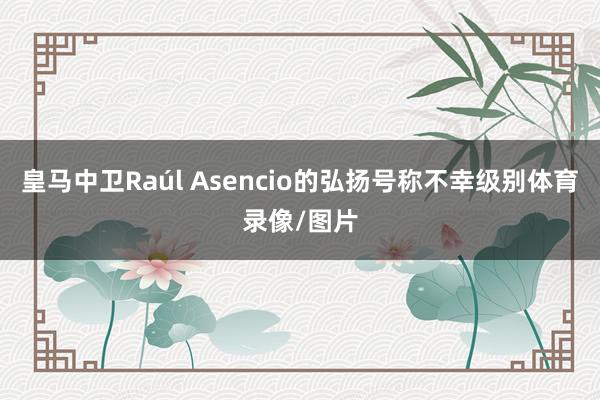 皇马中卫Raúl Asencio的弘扬号称不幸级别体育录像/图片