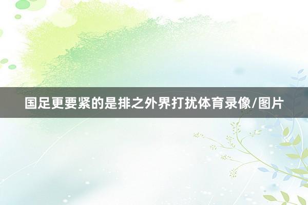 国足更要紧的是排之外界打扰体育录像/图片