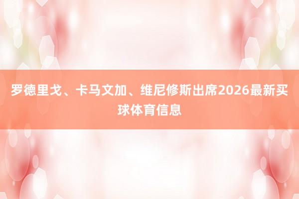 罗德里戈、卡马文加、维尼修斯出席2026最新买球体育信息