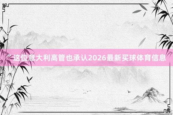 ”这位意大利高管也承认2026最新买球体育信息