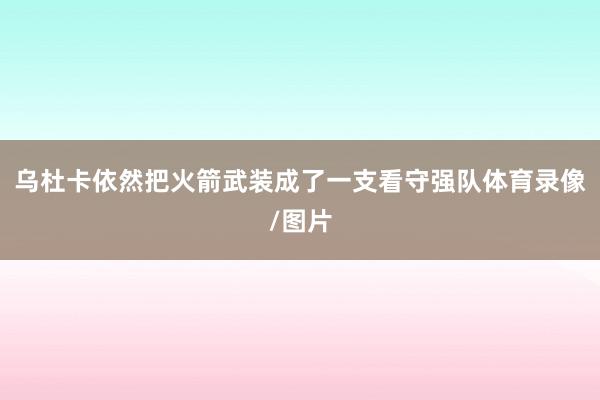 乌杜卡依然把火箭武装成了一支看守强队体育录像/图片