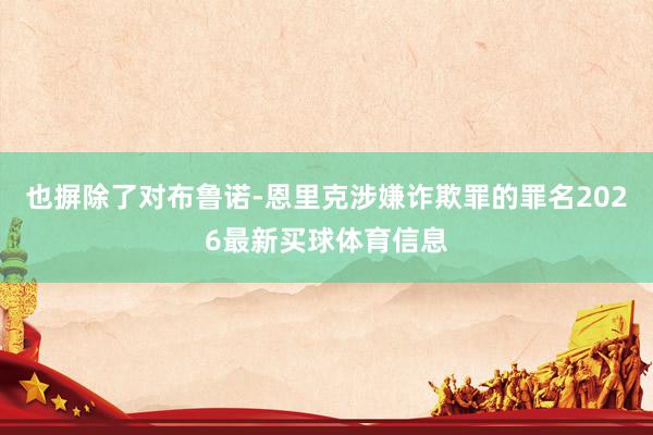 也摒除了对布鲁诺-恩里克涉嫌诈欺罪的罪名2026最新买球体育信息