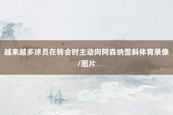 越来越多球员在转会时主动向阿森纳歪斜体育录像/图片