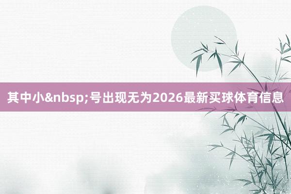 其中小&nbsp;号出现无为2026最新买球体育信息