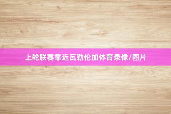 上轮联赛靠近瓦勒伦加体育录像/图片