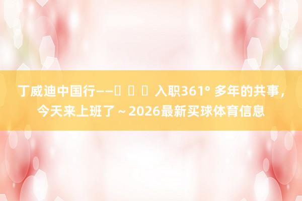 丁威迪中国行——入职361° 多年的共事,今天来上班了~2026最新买球体育信息