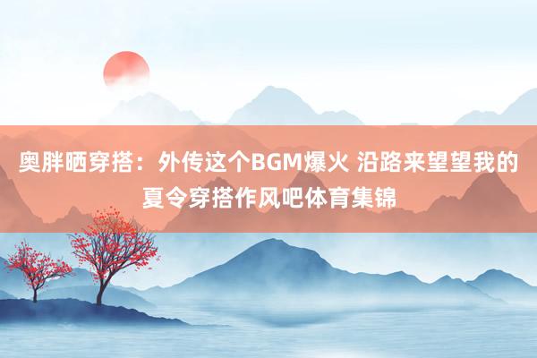 奥胖晒穿搭：外传这个BGM爆火 沿路来望望我的夏令穿搭作风吧体育集锦