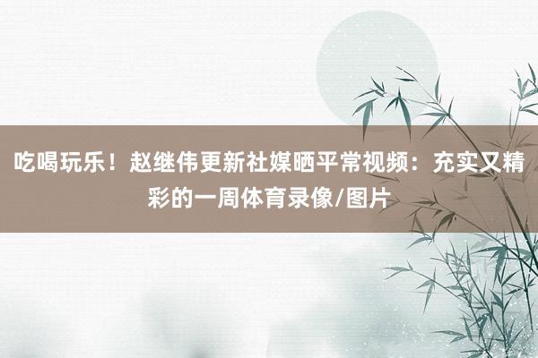 吃喝玩乐！赵继伟更新社媒晒平常视频：充实又精彩的一周体育录像/图片